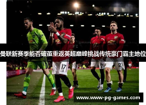 曼联新赛季能否破茧重返英超巅峰挑战传统豪门霸主地位