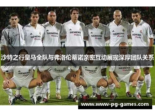 沙特之行皇马全队与弗洛伦蒂诺亲密互动展现深厚团队关系