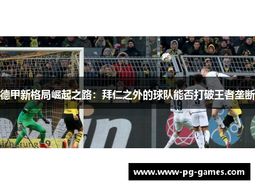 德甲新格局崛起之路:拜仁之外的球队能否打破王者垄断 德甲新格局崛起之路:拜仁之外的球队能否打破王者垄断