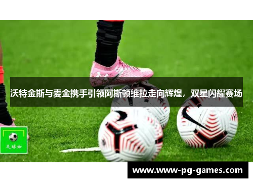 沃特金斯与麦金携手引领阿斯顿维拉走向辉煌,双星闪耀赛场 沃特金斯与麦金携手引领阿斯顿维拉走向辉煌,双星闪耀赛场
