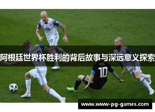 阿根廷世界杯胜利的背后故事与深远意义探索 阿根廷世界杯胜利的背后故事与深远意义探索