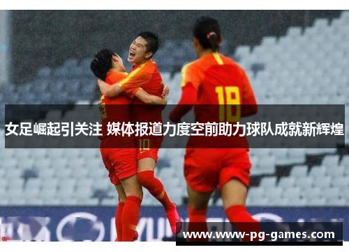 女足崛起引关注 媒体报道力度空前助力球队成就新辉煌 女足崛起引关注 媒体报道力度空前助力球队成就新辉煌